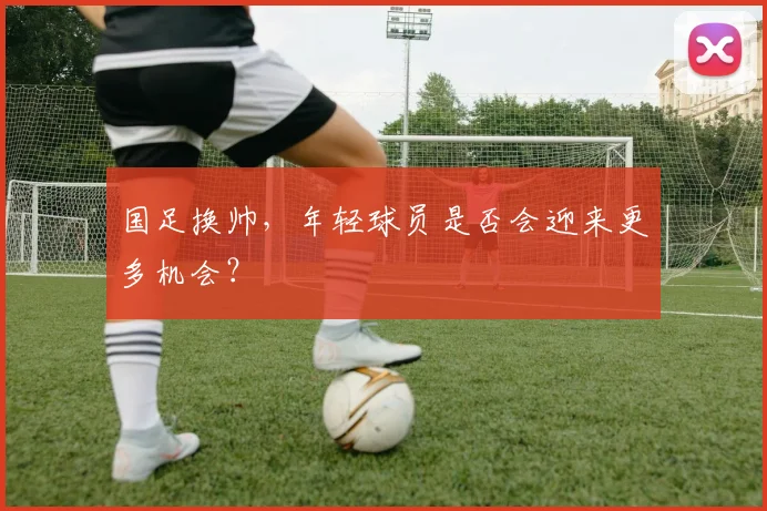 国足换帅,年轻球员是否会迎来更多机会?