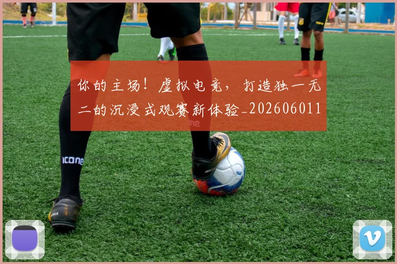 你的主场！虚拟电竞，打造独一无二的沉浸式观赛新体验_20260601173549_20260704170549