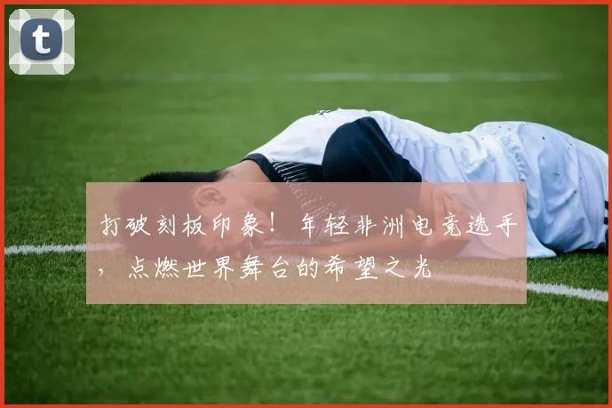 打破刻板印象！年轻非洲电竞选手，点燃世界舞台的希望之光