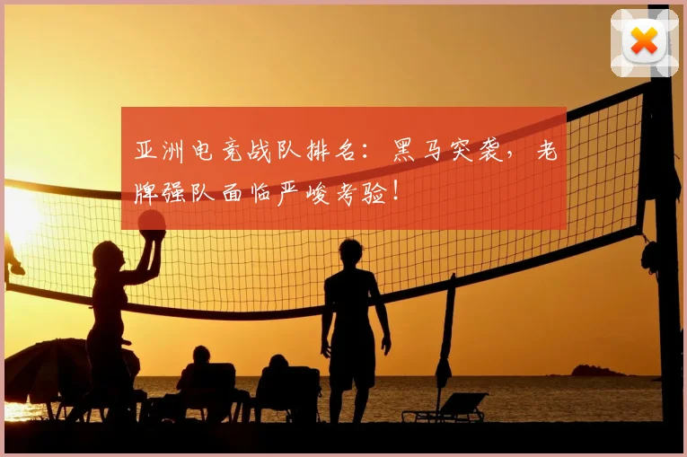 亚洲电竞战队排名：黑马突袭，老牌强队面临严峻考验！