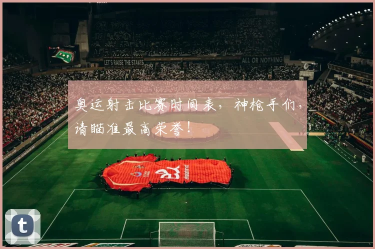奥运射击比赛时间表,神枪手们,请瞄准最高荣誉!