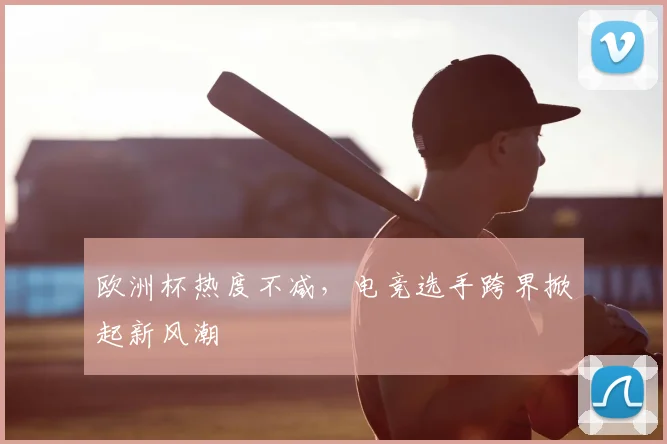 欧洲杯热度不减，电竞选手跨界掀起新风潮
