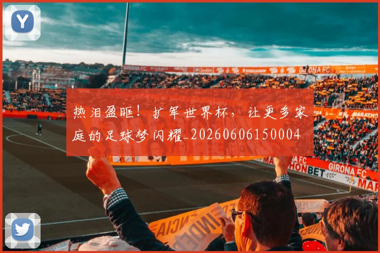 热泪盈眶！扩军世界杯，让更多家庭的足球梦闪耀_20260606150004