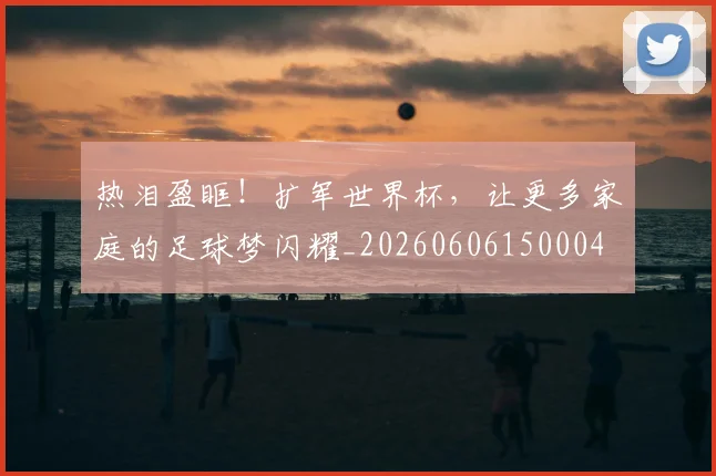 热泪盈眶!扩军世界杯,让更多家庭的足球梦闪耀_20260606150004