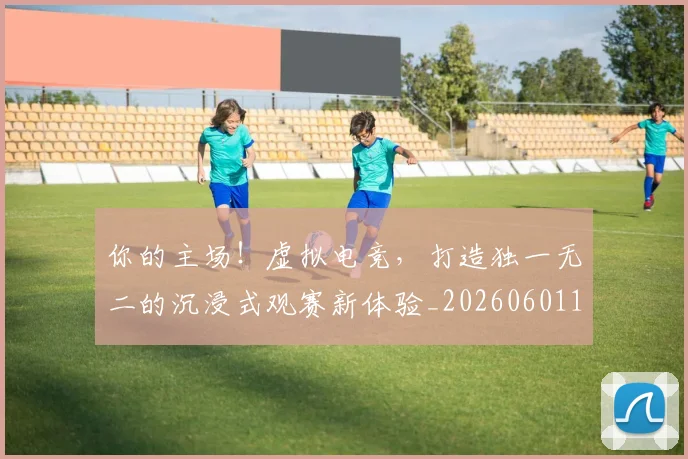 你的主场！虚拟电竞，打造独一无二的沉浸式观赛新体验_20260601173549_20260704170549