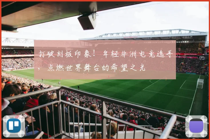 打破刻板印象!年轻非洲电竞选手,点燃世界舞台的希望之光