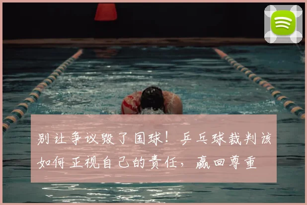 别让争议毁了国球!乒乓球裁判该如何正视自己的责任,赢回尊重