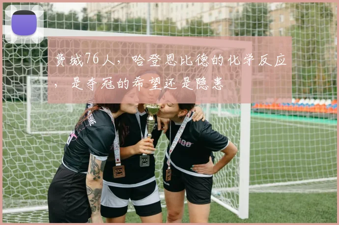 费城76人,哈登恩比德的化学反应,是夺冠的希望还是隐患