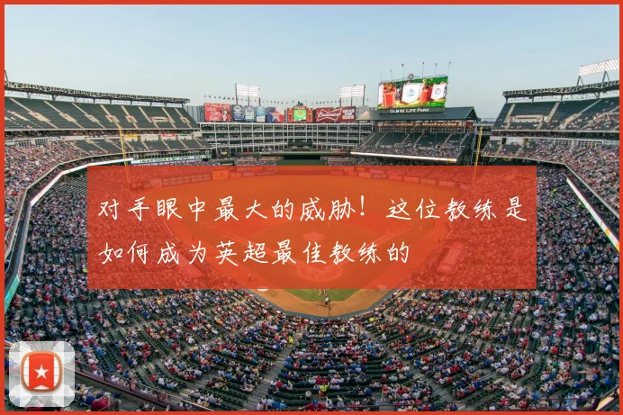 对手眼中最大的威胁！这位教练是如何成为英超最佳教练的